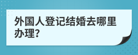 外国人登记结婚去哪里办理？