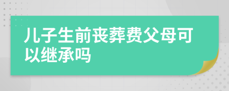 儿子生前丧葬费父母可以继承吗