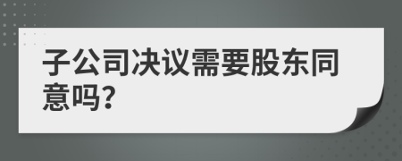 子公司决议需要股东同意吗？