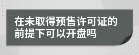 在未取得预售许可证的前提下可以开盘吗