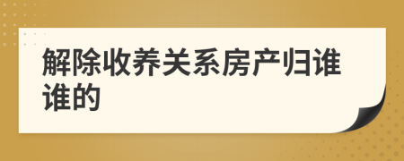 解除收养关系房产归谁谁的