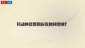 劳动仲裁费用应该如何缴纳?