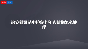 治安处罚法中抢夺老年人财物怎么处理