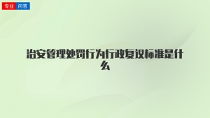 治安管理处罚行为行政复议标准是什么