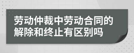 劳动仲裁中劳动合同的解除和终止有区别吗