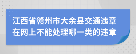 江西省赣州市大余县交通违章在网上不能处理哪一类的违章