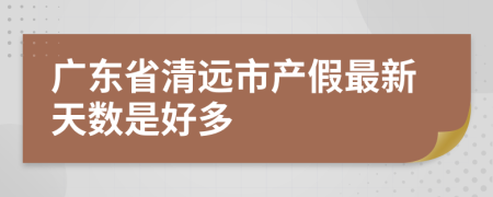 广东省清远市产假最新天数是好多