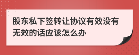 股东私下签转让协议有效没有无效的话应该怎么办