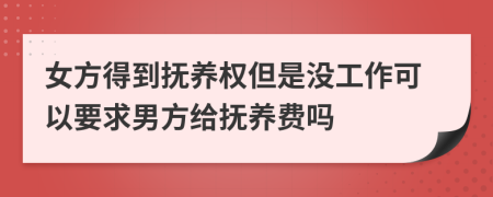 女方得到抚养权但是没工作可以要求男方给抚养费吗