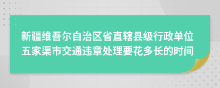 新疆维吾尔自治区省直辖县级行政单位五家渠市交通违章处理要花多长的时间