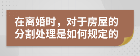 在离婚时，对于房屋的分割处理是如何规定的