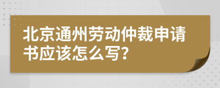 北京通州劳动仲裁申请书应该怎么写？