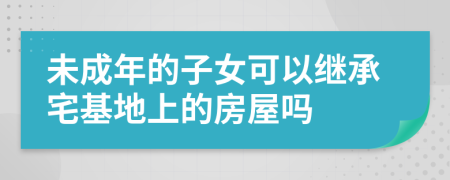 未成年的子女可以继承宅基地上的房屋吗