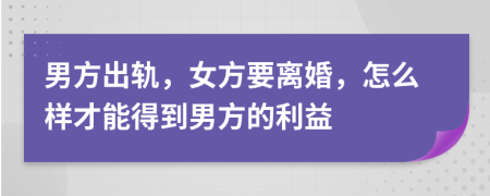 男方出轨，女方要离婚，怎么样才能得到男方的利益