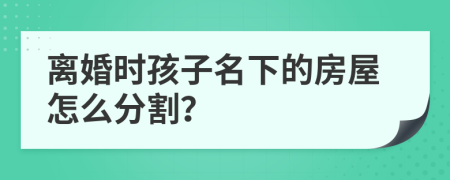 离婚时孩子名下的房屋怎么分割？