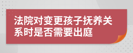 法院对变更孩子抚养关系时是否需要出庭