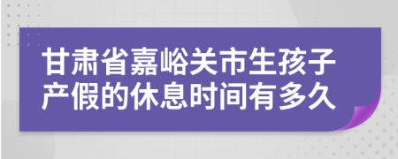 甘肃省嘉峪关市生孩子产假的休息时间有多久