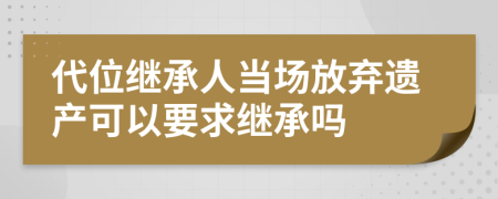 代位继承人当场放弃遗产可以要求继承吗