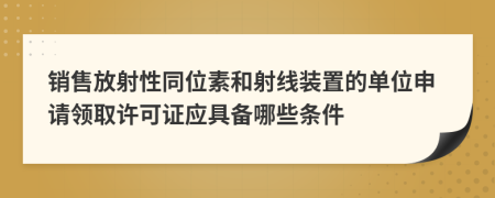 销售放射性同位素和射线装置的单位申请领取许可证应具备哪些条件