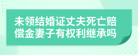 未领结婚证丈夫死亡赔偿金妻子有权利继承吗