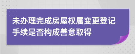 未办理完成房屋权属变更登记手续是否构成善意取得