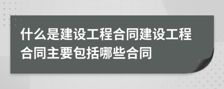 什么是建设工程合同建设工程合同主要包括哪些合同