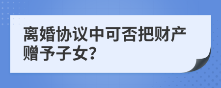 离婚协议中可否把财产赠予子女？