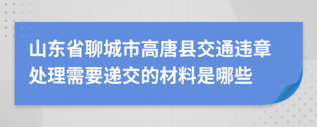 山东省聊城市高唐县交通违章处理需要递交的材料是哪些