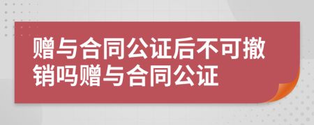 赠与合同公证后不可撤销吗赠与合同公证