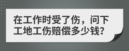 在工作时受了伤，问下工地工伤赔偿多少钱？