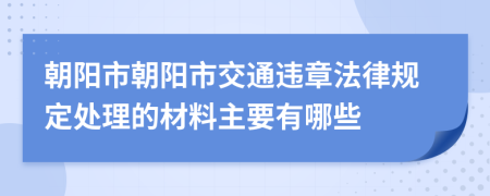 朝阳市朝阳市交通违章法律规定处理的材料主要有哪些