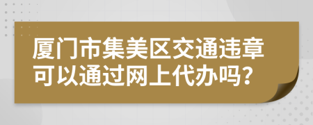 厦门市集美区交通违章可以通过网上代办吗？