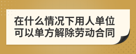 在什么情况下用人单位可以单方解除劳动合同