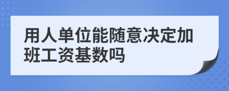 用人单位能随意决定加班工资基数吗