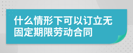 什么情形下可以订立无固定期限劳动合同