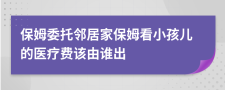 保姆委托邻居家保姆看小孩儿的医疗费该由谁出