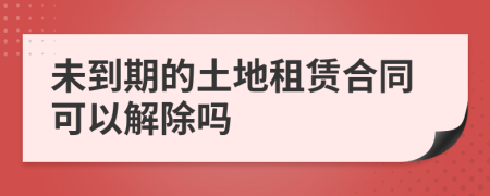 未到期的土地租赁合同可以解除吗