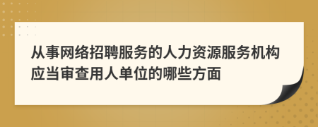 从事网络招聘服务的人力资源服务机构应当审查用人单位的哪些方面