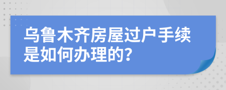 乌鲁木齐房屋过户手续是如何办理的？