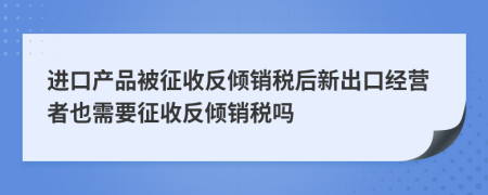 进口产品被征收反倾销税后新出口经营者也需要征收反倾销税吗
