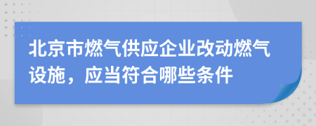 北京市燃气供应企业改动燃气设施，应当符合哪些条件