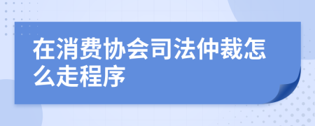 在消费协会司法仲裁怎么走程序