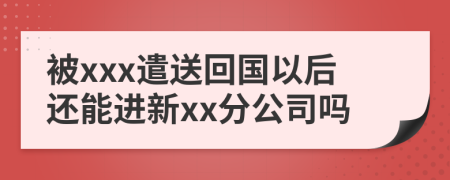 被xxx遣送回国以后还能进新xx分公司吗