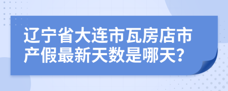 辽宁省大连市瓦房店市产假最新天数是哪天？