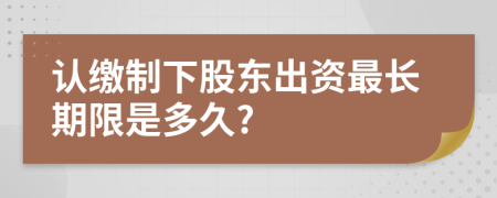 认缴制下股东出资最长期限是多久?