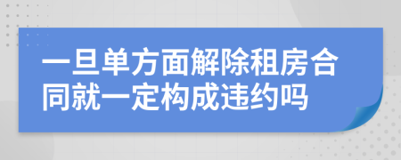 一旦单方面解除租房合同就一定构成违约吗
