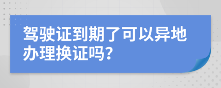 驾驶证到期了可以异地办理换证吗？