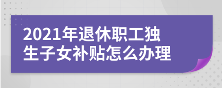 2021年退休职工独生子女补贴怎么办理