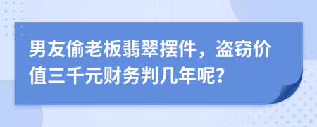 男友偷老板翡翠摆件，盗窃价值三千元财务判几年呢？