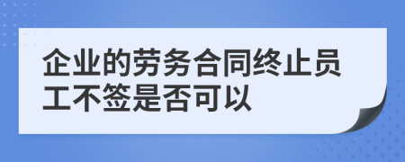 企业的劳务合同终止员工不签是否可以